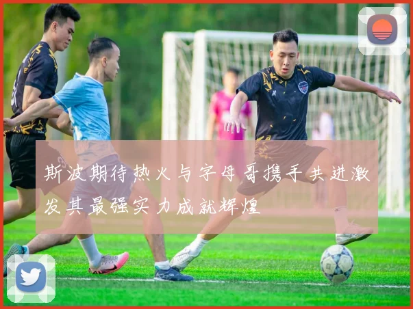 斯波期待热火与字母哥携手共进激发其最强实力成就辉煌
