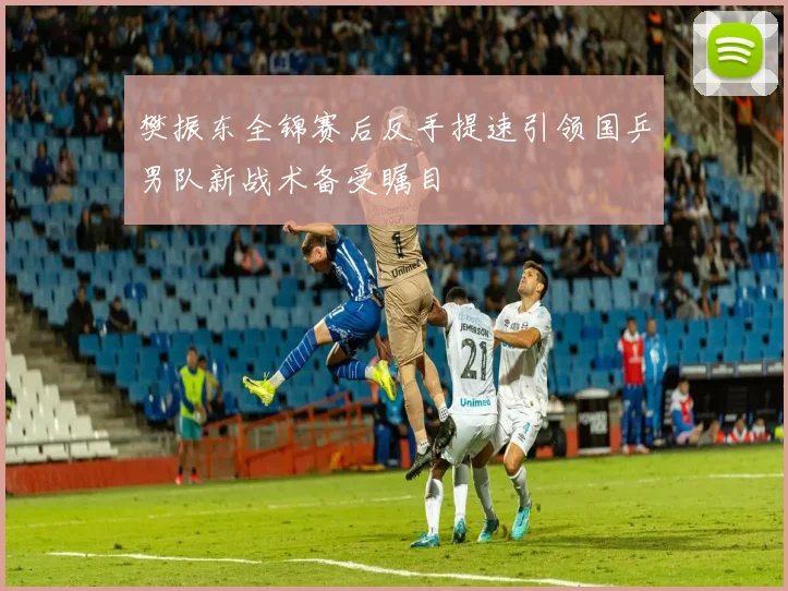 樊振东全锦赛后反手提速引领国乒男队新战术备受瞩目