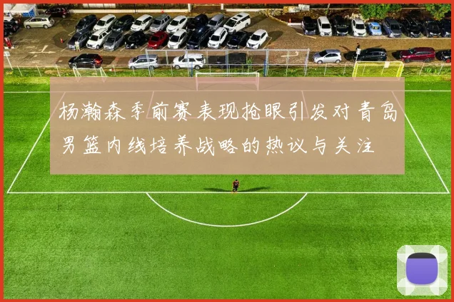 杨瀚森季前赛表现抢眼引发对青岛男篮内线培养战略的热议与关注