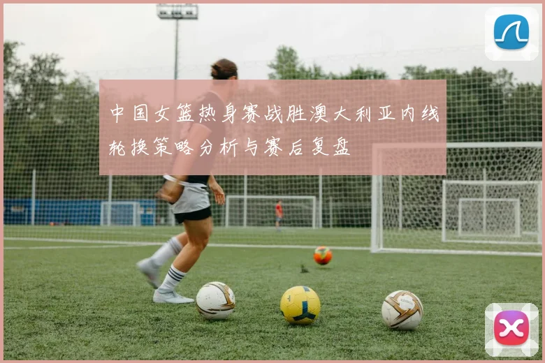 中国女篮热身赛战胜澳大利亚内线轮换策略分析与赛后复盘