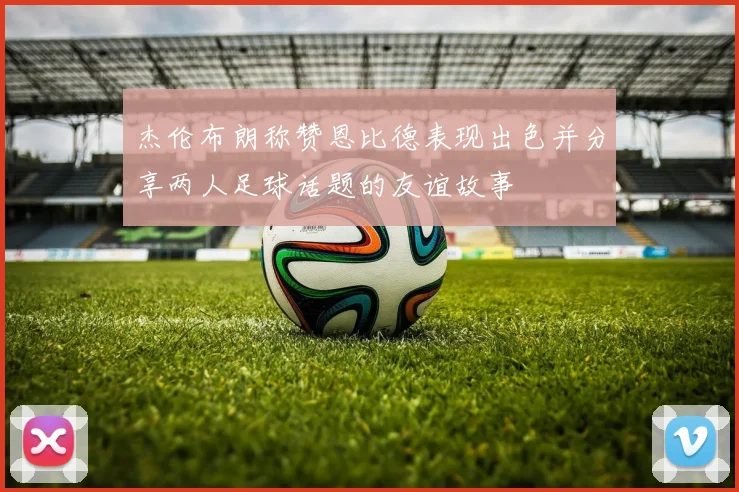 杰伦布朗称赞恩比德表现出色并分享两人足球话题的友谊故事