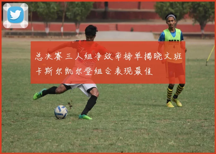 总决赛三人组净效率榜单揭晓文班卡斯尔凯尔登组合表现最佳