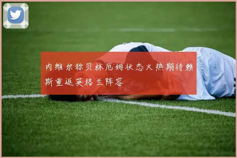 内维尔称贝林厄姆状态火热期待赖斯重返英格兰阵容