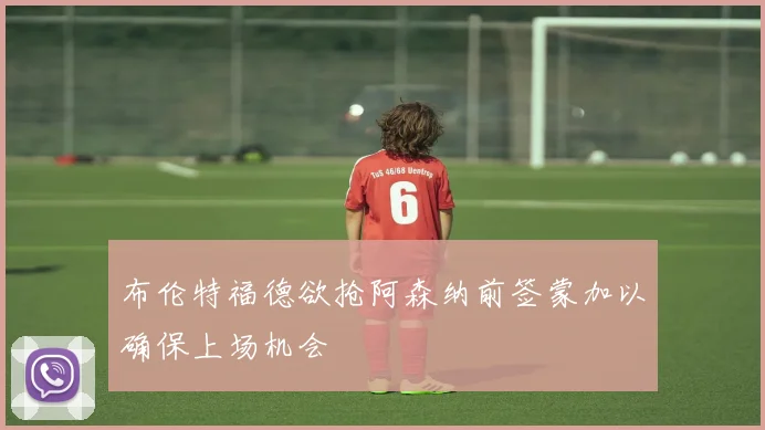 布伦特福德欲抢阿森纳前签蒙加以确保上场机会