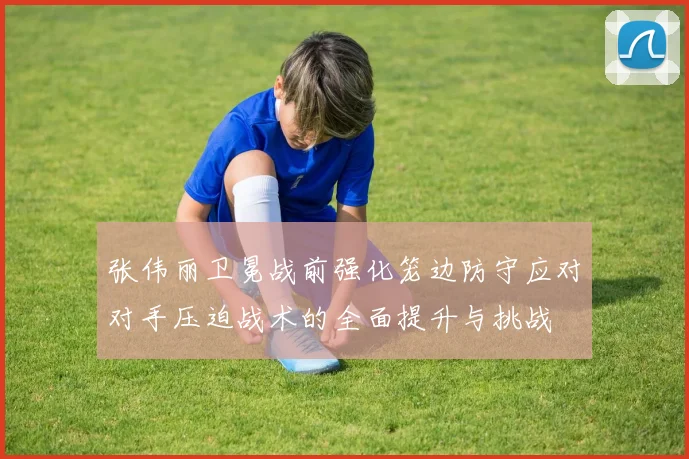 张伟丽卫冕战前强化笼边防守应对对手压迫战术的全面提升与挑战