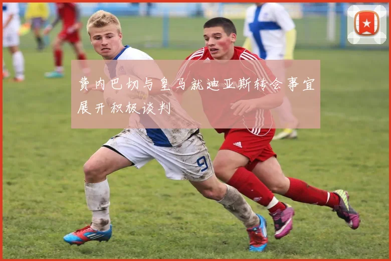 费内巴切与皇马就迪亚斯转会事宜展开积极谈判