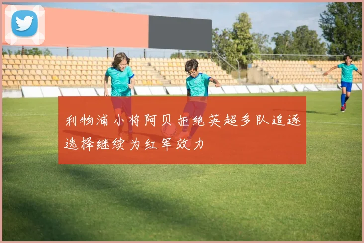 利物浦小将阿贝拒绝英超多队追逐选择继续为红军效力