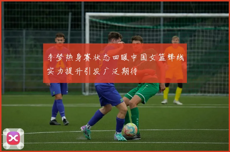 李梦热身赛状态回暖中国女篮锋线实力提升引发广泛期待
