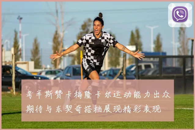 考辛斯赞卡梅隆卡尔运动能力出众期待与东契奇搭档展现精彩表现