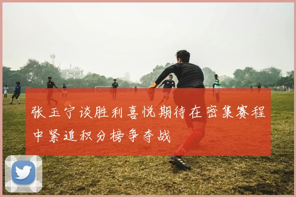 张玉宁谈胜利喜悦期待在密集赛程中紧追积分榜争夺战
