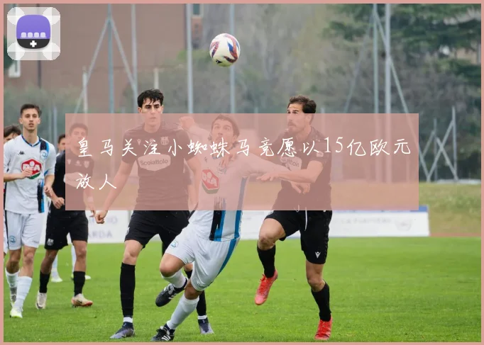 皇马关注小蜘蛛马竞愿以15亿欧元放人