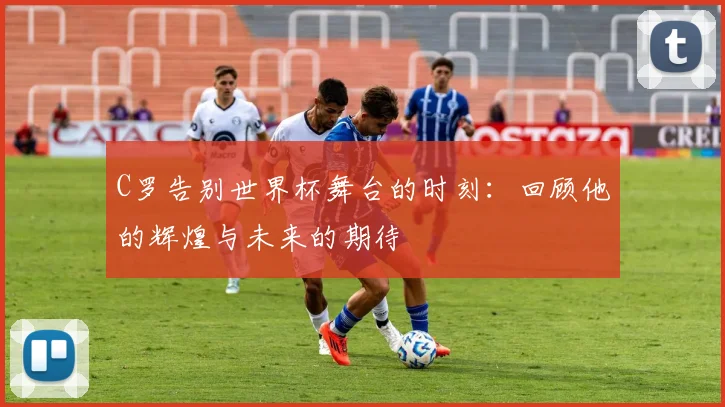C罗告别世界杯舞台的时刻：回顾他的辉煌与未来的期待