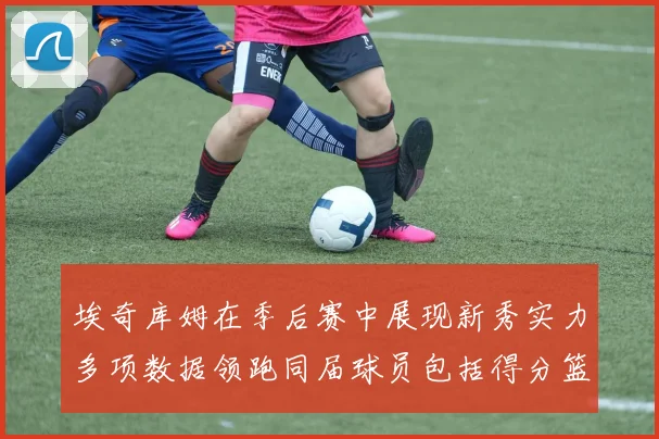 埃奇库姆在季后赛中展现新秀实力多项数据领跑同届球员包括得分篮板助攻抢断三分