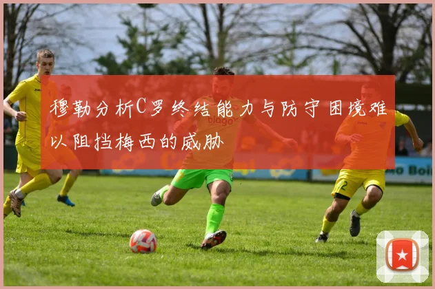 穆勒分析C罗终结能力与防守困境难以阻挡梅西的威胁
