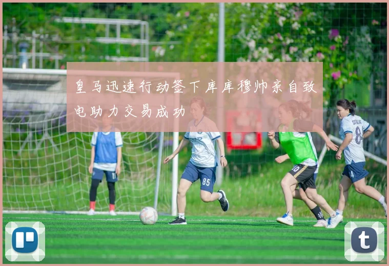 皇马迅速行动签下库库穆帅亲自致电助力交易成功