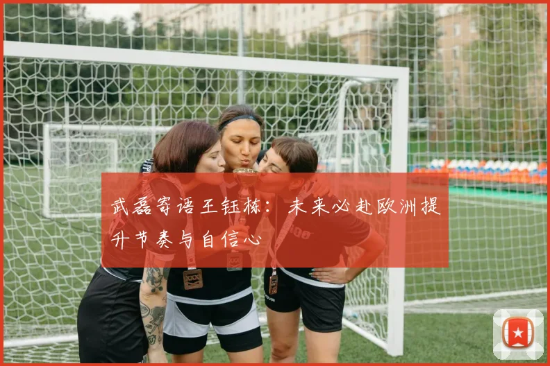 武磊寄语王钰栋:未来必赴欧洲提升节奏与自信心