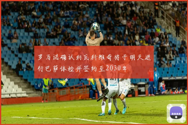 罗马诺确认利瓦科维奇将于明天进行巴萨体检并签约至2030年