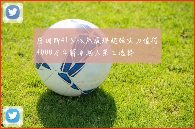 詹姆斯41岁依然展现超强实力值得4000万年薪非湖人第三选择