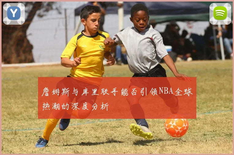 詹姆斯与库里联手能否引领NBA全球热潮的深度分析