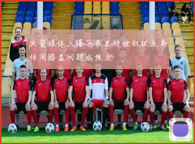 火箭媒体人曝范弗里特被积极交易传闻膝盖问题成焦点