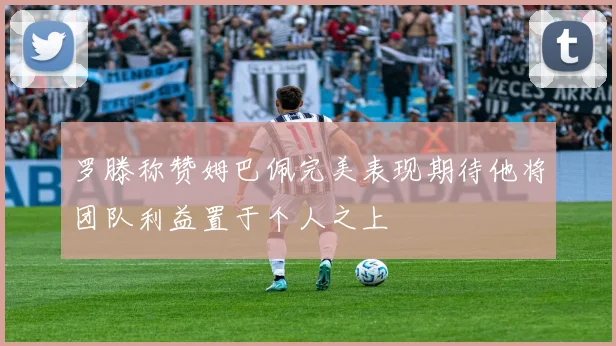 罗滕称赞姆巴佩完美表现期待他将团队利益置于个人之上