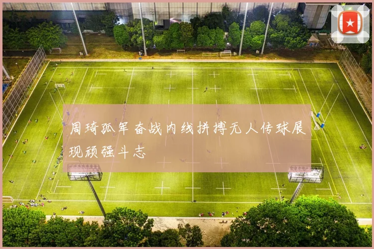 周琦孤军奋战内线拼搏无人传球展现顽强斗志