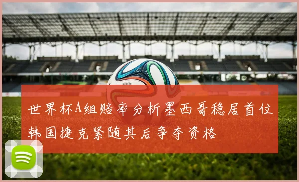 世界杯A组赔率分析墨西哥稳居首位韩国捷克紧随其后争夺资格